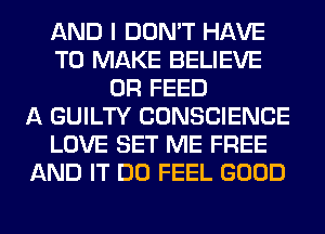 AND I DON'T HAVE
TO MAKE BELIEVE
0R FEED
A GUILTY CONSCIENCE
LOVE SET ME FREE
AND IT DO FEEL GOOD
