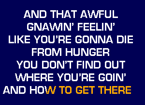 AND THAT AWFUL
GNAMIIN' FEELIM
LIKE YOU'RE GONNA DIE
FROM HUNGER
YOU DON'T FIND OUT
WHERE YOU'RE GOIN'
AND HOW TO GET THERE