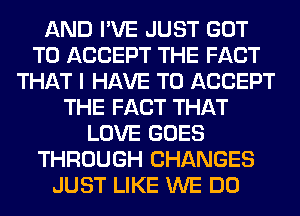 AND I'VE JUST GOT
TO ACCEPT THE FACT
THAT I HAVE TO ACCEPT
THE FACT THAT
LOVE GOES
THROUGH CHANGES
JUST LIKE WE DO