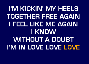 I'M KICKIM MY HEELS
TOGETHER FREE AGAIN
I FEEL LIKE ME AGAIN
I KNOW
WITHOUT A DOUBT
I'M IN LOVE LOVE LOVE