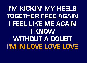 I'M KICKIM MY HEELS
TOGETHER FREE AGAIN
I FEEL LIKE ME AGAIN
I KNOW
WITHOUT A DOUBT
I'M IN LOVE LOVE LOVE