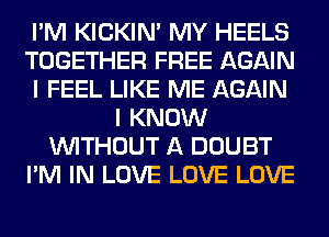 I'M KICKIM MY HEELS
TOGETHER FREE AGAIN
I FEEL LIKE ME AGAIN
I KNOW
WITHOUT A DOUBT
I'M IN LOVE LOVE LOVE
