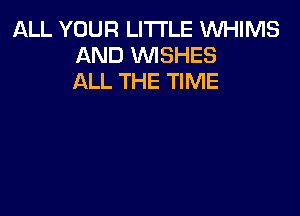 ALL YOUR LITI'LE WHIMS
AND WISHES
ALL THE TIME