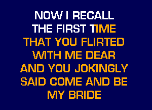 NDWI RECALL
THE FIRST TIME
THAT YOU FLIRTED
WITH ME DEAR
AND YOU JOKINGLY
SAID COME AND BE
MY BRIDE