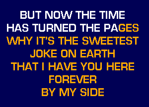 BUT NOW THE TIME
HAS TURNED THE PAGES
WHY ITS THE SWEETEST

JOKE ON EARTH
THAT I HAVE YOU HERE
FOREVER
BY MY SIDE