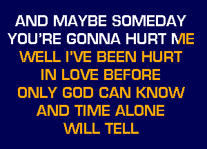 AND MAYBE SOMEDAY
YOU'RE GONNA HURT ME
WELL I'VE BEEN HURT
IN LOVE BEFORE
ONLY GOD CAN KNOW
AND TIME ALONE
WILL TELL