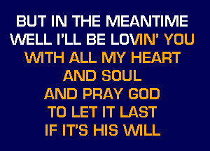 BUT IN THE MEANTIME
WELL I'LL BE LOVIN' YOU
WITH ALL MY HEART
AND SOUL
AND PRAY GOD
TO LET IT LAST
IF ITS HIS WILL