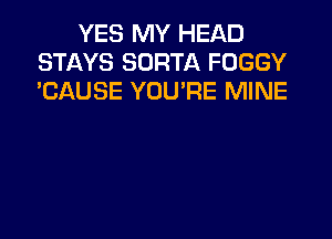 YES MY HEAD
STAYS SORTA FOGGY
'CAUSE YOU'RE MINE
