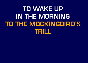 T0 WAKE UP
IN THE MORNING
TO THE MOCKINGBIRD'S

TRILL