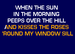 WHEN THE SUN
IN THE MORNING
PEEPS OVER THE HILL
AND KISSES THE ROSES
'ROUND MY WINDOW SILL