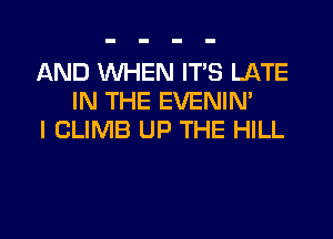AND WHEN IT'S LATE
IN THE EVENIM
I CLIMB UP THE HILL