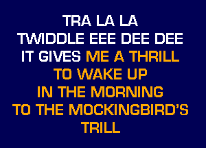 TRA LA LA
TUVIDDLE EEE DEE DEE
IT GIVES ME A THRILL
T0 WAKE UP
IN THE MORNING
TO THE MOCKINGBIRD'S
TRILL