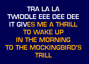TRA LA LA
TUVIDDLE EEE DEE DEE
IT GIVES ME A THRILL
T0 WAKE UP
IN THE MORNING
TO THE MOCKINGBIRD'S
TRILL