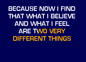 BECAUSE NOWI FIND
THAT WHAT I BELIEVE
AND WHAT I FEEL
ARE TWO VERY
DIFFERENT THINGS