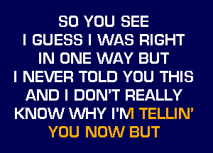 SO YOU SEE
I GUESS I WAS RIGHT
IN ONE WAY BUT
I NEVER TOLD YOU THIS
AND I DON'T REALLY
KNOW INHY I'M TELLINI
YOU NOW BUT