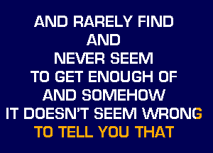 AND RARELY FIND
AND
NEVER SEEM
TO GET ENOUGH OF
AND SOMEHOW
IT DOESN'T SEEM WRONG
TO TELL YOU THAT