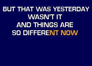 BUT THAT WAS YESTERDAY
WASN'T IT
AND THINGS ARE
SO DIFFERENT NOW