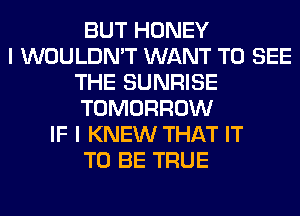 BUT HONEY
I WOULDN'T WANT TO SEE
THE SUNRISE
TOMORROW
IF I KNEW THAT IT
TO BE TRUE