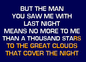 BUT THE MAN
YOU SAW ME WITH
LAST NIGHT

MEANS NO MORE TO ME
THAN A THOUSAND STARS

TO THE GREAT CLOUDS
THAT COVER THE NIGHT