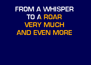 FROM A WHISPER
TO A ROAR
VERY MUCH

AND EVEN MORE