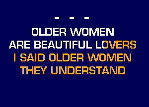 OLDER WOMEN
ARE BEAUTIFUL LOVERS
I SAID OLDER WOMEN
THEY UNDERSTAND