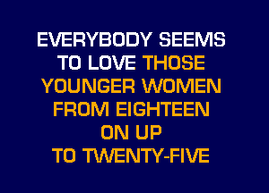 EVERYBODY SEEMS
TO LOVE THOSE
YOUNGER WOMEN
FROM EIGHTEEN
0N UP
TO TWENTY-FIVE