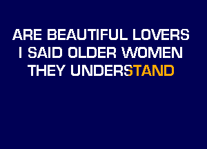 ARE BEAUTIFUL LOVERS
I SAID OLDER WOMEN
THEY UNDERSTAND