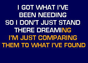 I GOT WHAT I'VE
BEEN NEEDING
SO I DON'T JUST STAND
THERE DREAMING

I'M JUST COMPARING
THEM TO VUHAT I'VE FOUND