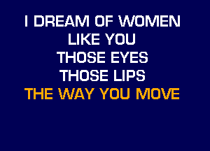 I DREAM OF WOMEN
LIKE YOU
THOSE EYES
THOSE LIPS
THE WAY YOU MOVE