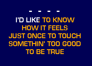 I'D LIKE TO KNOW
HOW IT FEELS
JUST ONCE T0 TOUCH
SOMETHIN' T00 GOOD
TO BE TRUE