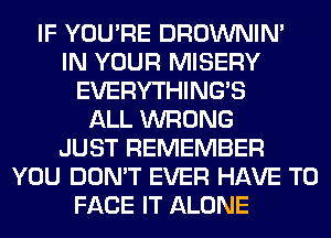 IF YOU'RE DROWNIN'
IN YOUR MISERY
EVERYTHINGB
ALL WRONG
JUST REMEMBER
YOU DON'T EVER HAVE TO
FACE IT ALONE