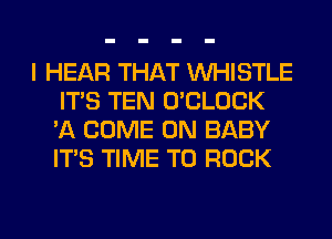 I HEAR THAT WHISTLE
ITS TEN O'CLOCK
'A COME ON BABY
ITS TIME TO ROCK