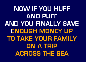 NOW IF YOU HUFF
AND PUFF
AND YOU FINALLY SAVE
ENOUGH MONEY UP
TO TAKE YOUR FAMILY
ON A TRIP
ACROSS THE SEA