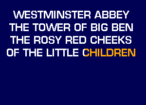 WESTMINSTER ABBEY

THE TOWER OF BIG BEN
THE ROSY RED CHEEKS
OF THE LITTLE CHILDREN