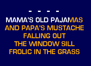 MAMA'S OLD PAJAMAS
AND PAPA'S MUSTACHE
FALLING OUT
THE WINDOW SILL
FROLIC IN THE GRASS