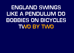 ENGLAND SIMNGS
LIKE A PENDULUM DO
BOBBIES 0N BICYCLES

TWO BY TWO