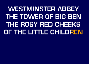 WESTMINSTER ABBEY

THE TOWER OF BIG BEN
THE ROSY RED CHEEKS
OF THE LITTLE CHILDREN