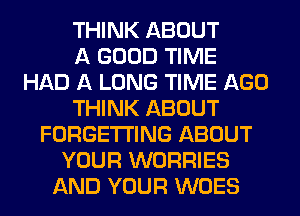 THINK ABOUT
A GOOD TIME
HAD A LONG TIME AGO
THINK ABOUT
FORGETI'ING ABOUT
YOUR WORRIES
AND YOUR WOES