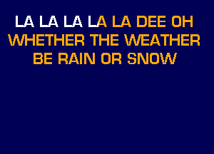 LA LA LA LA LA DEE 0H
WHETHER THE WEATHER
BE RAIN 0R SNOW