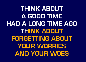 THINK ABOUT
A GOOD TIME
HAD A LONG TIME AGO
THINK ABOUT
FORGETI'ING ABOUT
YOUR WORRIES
AND YOUR WOES