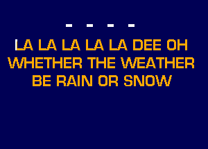 LA LA LA LA LA DEE 0H
WHETHER THE WEATHER
BE RAIN 0R SNOW