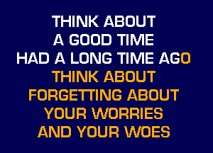 THINK ABOUT
A GOOD TIME
HAD A LONG TIME AGO
THINK ABOUT
FORGETI'ING ABOUT
YOUR WORRIES
AND YOUR WOES