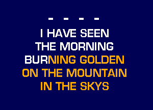 I HAVE SEEN
THE MORNING
BURNING GOLDEN
ON THE MOUNTAIN

IN THE SKYS l