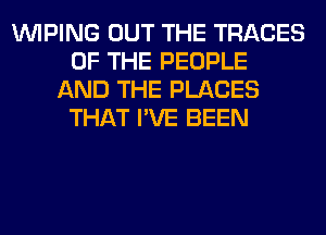 VVIPING OUT THE TRACES
OF THE PEOPLE
AND THE PLACES
THAT I'VE BEEN