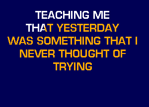 TEACHING ME
THAT YESTERDAY
WAS SOMETHING THAT I
NEVER THOUGHT 0F
TRYING