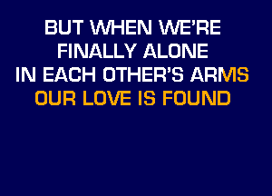 BUT WHEN WERE
FINALLY ALONE
IN EACH OTHERS ARMS
OUR LOVE IS FOUND