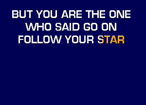 BUT YOU ARE THE ONE
WHO SAID GO ON
FOLLOW YOUR STAR