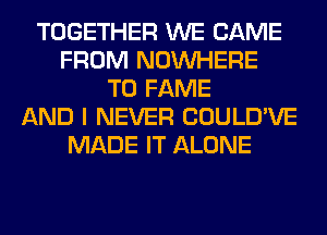 TOGETHER WE CAME
FROM NOUVHERE
T0 FAME
AND I NEVER COULD'VE
MADE IT ALONE