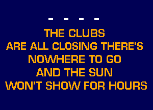 THE CLUBS
ARE ALL CLOSING THERE'S

NOUVHERE TO GO
AND THE SUN
WON'T SHOW FOR HOURS