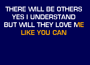 THERE WILL BE OTHERS
YES I UNDERSTAND
BUT WILL THEY LOVE ME
LIKE YOU CAN